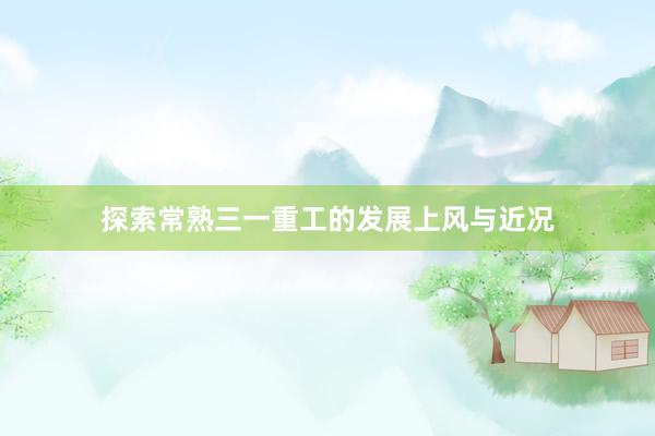 探索常熟三一重工的发展上风与近况