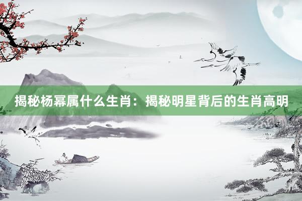 揭秘杨幂属什么生肖：揭秘明星背后的生肖高明