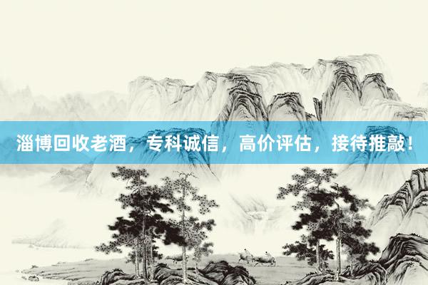 淄博回收老酒，专科诚信，高价评估，接待推敲！